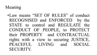 Meaning
•Law means “SET OF RULES” of conduct
RECOGNISED and ENFORCED by the
STATE to control and REGULATE the
CONDUCT OF PEOPLE, to PROTECT
their PROPERTY and CONTRACTUAL
rights with a view to securing JUSTICE,
PEACEFUL LIVING and SOCIAL
SECURITY.
 
