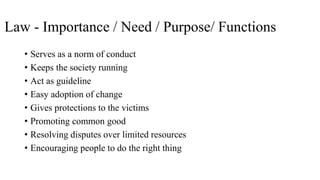 Law - Importance / Need / Purpose/ Functions
• Serves as a norm of conduct
• Keeps the society running
• Act as guideline
• Easy adoption of change
• Gives protections to the victims
• Promoting common good
• Resolving disputes over limited resources
• Encouraging people to do the right thing
 