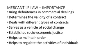MERCANTILE LAW – IMPORTANCE
•Bring definiteness in commercial dealings
•Determines the validity of a contract
•Deals with different types of contracts
•Serves as a vehicle of social change
•Establishes socio-economic justice
•Helps to maintain order
•Helps to regulate the activities of individuals
 