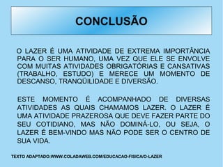 CONCLUSÃO
O LAZER É UMA ATIVIDADE DE EXTREMA IMPORTÂNCIA
PARA O SER HUMANO, UMA VEZ QUE ELE SE ENVOLVE
COM MUITAS ATIVIDADES OBRIGATÓRIAS E CANSATIVAS
(TRABALHO, ESTUDO) E MERECE UM MOMENTO DE
DESCANSO, TRANQÜILIDADE E DIVERSÃO.
ESTE MOMENTO É ACOMPANHADO DE DIVERSAS
ATIVIDADES AS QUAIS CHAMAMOS LAZER. O LAZER É
UMA ATIVIDADE PRAZEROSA QUE DEVE FAZER PARTE DO
SEU COTIDIANO, MAS NÃO DOMINÁ-LO, OU SEJA, O
LAZER É BEM-VINDO MAS NÃO PODE SER O CENTRO DE
SUA VIDA.
TEXTO ADAPTADO:WWW.COLADAWEB.COM/EDUCACAO-FISICA/O-LAZER
 