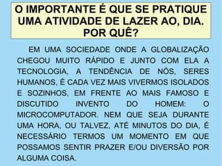 O IMPORTANTE É QUE SE PRATIQUE
UMA ATIVIDADE DE LAZER AO, DIA.
POR QUÊ?
EM UMA SOCIEDADE ONDE A GLOBALIZAÇÃO
CHEGOU MUITO RÁPIDO E JUNTO COM ELA A
TECNOLOGIA, A TENDÊNCIA DE NÓS, SERES
HUMANOS, É CADA VEZ MAIS VIVERMOS ISOLADOS
E SOZINHOS, EM FRENTE AO MAIS FAMOSO E
DISCUTIDO INVENTO DO HOMEM: O
MICROCOMPUTADOR. NEM QUE SEJA DURANTE
UMA HORA, OU TALVEZ, ATÉ MINUTOS DO DIA, É
NECESSÁRIO TERMOS UM MOMENTO EM QUE
POSSAMOS SENTIR PRAZER E/OU DIVERSÃO POR
ALGUMA COISA.
 