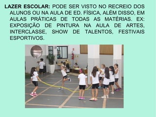 LAZER ESCOLAR: PODE SER VISTO NO RECREIO DOS
ALUNOS OU NA AULA DE ED. FÍSICA, ALÉM DISSO, EM
AULAS PRÁTICAS DE TODAS AS MATÉRIAS. EX:
EXPOSIÇÃO DE PINTURA NA AULA DE ARTES,
INTERCLASSE, SHOW DE TALENTOS, FESTIVAIS
ESPORTIVOS.
 