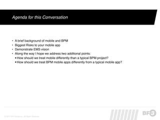 Agenda for this Conversation




         •   A brief background of mobile and BPM
         •   Biggest Risks to your mobile app
         •   Demonstrate EMS vision
         •   Along the way I hope we address two additional points:
             •How should we treat mobile differently than a typical BPM project?
             •How should we treat BPM mobile apps differently from a typical mobile app?




© 2012 BP3 Global Inc. All Rights Reserved.
 