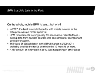 BPM is a Little Late to the Party




         On the whole, mobile BPM is late… but why?
         • In 2007, the best we could hope for with mobile devices in the
           enterprise was an “email approval.
         • BPM requirements were typically for information-rich interfaces –
           pulling data from multiple sources into one screen for an important
           decision or action.
         • The wave of consolidation in the BPM market in 2009-2011
           probably delayed the focus on mobile by 12 months or more.
         • A fair amount of innovation in BPM was happening in other areas




© 2012 BP3 Global Inc. All Rights Reserved.
 
