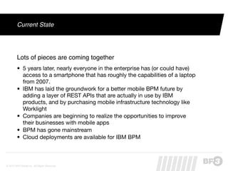 Current State




         Lots of pieces are coming together
         • 5 years later, nearly everyone in the enterprise has (or could have)
           access to a smartphone that has roughly the capabilities of a laptop
           from 2007.
         • IBM has laid the groundwork for a better mobile BPM future by
           adding a layer of REST APIs that are actually in use by IBM
           products, and by purchasing mobile infrastructure technology like
           Worklight
         • Companies are beginning to realize the opportunities to improve
           their businesses with mobile apps
         • BPM has gone mainstream
         • Cloud deployments are available for IBM BPM



© 2012 BP3 Global Inc. All Rights Reserved.
 