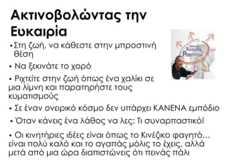 Ακτινοβολώντας την
Ευκαιρία
•΢τη ζωή, να κάθεστε στην μπροστινή
θέση
• Να ξεκινάτε το χορό
• Ριχτείτε στην ζωή όπως ένα χαλίκι σε
μια λίμνη και παρατηρήστε τους
κυματισμούς
• ΢ε έναν ονειρικό κόσμο δεν υπάρχει ΚΑΝΕΝΑ εμπόδιο
• Όταν κάνεις ένα λάθος να λες: Σι συναρπαστικό!
• Οι κινητήριες ιδέες είναι όπως το Κινέζικο φαγητό…
είναι πολύ καλό και το αγαπάς μόλις το έχεις, αλλά
μετά από μια ώρα διαπιστώνεις ότι πεινάς πάλι
 