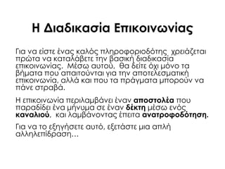 Η Διαδικασία Επικοινωνίας
Για να είστε ένας καλός πληροφοριοδότης χρειάζεται
πρώτα να καταλάβετε την βασική διαδικασία
επικοινωνίας. Μέσω αυτού, θα δείτε όχι μόνο τα
βήματα που απαιτούνται για την αποτελεσματική
επικοινωνία, αλλά και που τα πράγματα μπορούν να
πάνε στραβά.
Η επικοινωνία περιλαμβάνει έναν αποστολέα που
παραδίδει ένα μήνυμα σε έναν δέκτη μέσω ενός
καναλιού, και λαμβάνοντας έπειτα ανατροφοδότηση.
Για να το εξηγήσετε αυτό, εξετάστε μια απλή
αλληλεπίδραση…
 