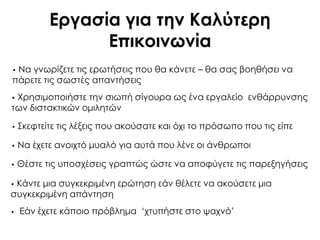 Εργασία για την Καλύτερη
Επικοινωνία
• Εάν έχετε κάποιο πρόβλημα „χτυπήστε στο ψαχνό‟
• Να γνωρίζετε τις ερωτήσεις που θα κάνετε – θα σας βοηθήσει να
πάρετε τις σωστές απαντήσεις
• Φρησιμοποιήστε την σιωπή σίγουρα ως ένα εργαλείο ενθάρρυνσης
των διστακτικών ομιλητών
• ΢κεφτείτε τις λέξεις που ακούσατε και όχι το πρόσωπο που τις είπε
• Να έχετε ανοιχτό μυαλό για αυτά που λένε οι άνθρωποι
• Θέστε τις υποσχέσεις γραπτώς ώστε να αποφύγετε τις παρεξηγήσεις
• Κάντε μια συγκεκριμένη ερώτηση εάν θέλετε να ακούσετε μια
συγκεκριμένη απάντηση
 