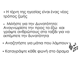 • Μιλήστε για την Δυνατότητα:
Αναγνωρίστε την προς τα έξω και
γράψτε ανθρώπους στο ταξίδι για να
εκπέμπετε την δυνατότητα
• Αναζητήστε για μάτια που λάμπουν
• Καταγράψτε κάθε φωνή στο όραμα
• Η τέχνη της ηγεσίας είναι ένας νέος
τρόπος ζωής
 
