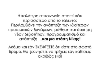 Η καλύτερη επικοινωνία απαιτεί κάτι
περισσότερο από το ταλέντο;
Περιλαμβάνει την ανάπτυξη των ιδιαίτερων
προσωπικών δυνάμεων, μάθηση και άσκηση
νέων δεξιοτήτων, προγραμματισμό και
ανάπτυξη …και μια στάση Νίκης!
Ακόμα και εάν ΢ΚΕΥΣΕ΢ΣΕ ότι είστε στο σωστό
δρόμο, θα ξεκινήσετε να τρέχετε εάν καθίσετε
ακριβώς εκεί!
 