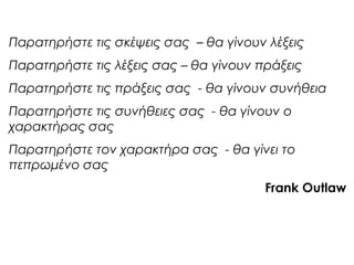 Παρατηρήστε τις σκέψεις σας – θα γίνουν λέξεις
Παρατηρήστε τις λέξεις σας – θα γίνουν πράξεις
Παρατηρήστε τις πράξεις σας - θα γίνουν συνήθεια
Παρατηρήστε τις συνήθειες σας - θα γίνουν ο
χαρακτήρας σας
Παρατηρήστε τον χαρακτήρα σας - θα γίνει το
πεπρωμένο σας
Frank Outlaw
 