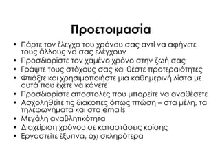 Προετοιμασία
• Πάρτε τον έλεγχο του χρόνου σας αντί να αφήνετε
τους άλλους να σας ελέγχουν
• Προσδιορίστε τον χαμένο χρόνο στην ζωή σας
• Γράψτε τους στόχους σας και θέστε προτεραιότητες
• Υτιάξτε και χρησιμοποιήστε μια καθημερινή λίστα με
αυτά που έχετε να κάνετε
• Προσδιορίστε αποστολές που μπορείτε να αναθέσετε
• Ασχοληθείτε τις διακοπές όπως πτώση – στα μέλη, τα
τηλεφωνήματα και στα emails
• Μεγάλη αναβλητικότητα
• Διαχείριση χρόνου σε καταστάσεις κρίσης
• Εργαστείτε έξυπνα, όχι σκληρότερα
 