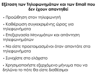 Εξέταση των Σηλεφωνημάτων και των Email που
δεν έχουν απαντηθεί
• Προώθηση στον τηλεφωνητή
• Καθιέρωση συγκεκριμένης ώρας για
τηλεφωνήματα
• Επεξεργασία Μηνυμάτων και απάντηση
τηλεφωνημάτων
• Να είστε προετοιμασμένοι όταν απαντάτε στα
τηλεφωνήματα
• ΢υνεχίστε στο ελάχιστο
• Φρησιμοποιήστε εξερχόμενο μήνυμα που να
δηλώνει το πότε θα είστε διαθέσιμοι
 