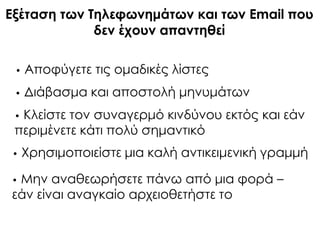 • Αποφύγετε τις ομαδικές λίστες
• Διάβασμα και αποστολή μηνυμάτων
• Κλείστε τον συναγερμό κινδύνου εκτός και εάν
περιμένετε κάτι πολύ σημαντικό
• Φρησιμοποιείστε μια καλή αντικειμενική γραμμή
• Μην αναθεωρήσετε πάνω από μια φορά –
εάν είναι αναγκαίο αρχειοθετήστε το
Εξέταση των Σηλεφωνημάτων και των Email που
δεν έχουν απαντηθεί
 