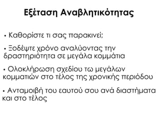 Εξέταση Αναβλητικότητας
• Καθορίστε τι σας παρακινεί;
• Ξοδέψτε χρόνο αναλύοντας την
δραστηριότητα σε μεγάλα κομμάτια
• Ολοκλήρωση σχεδίου τω μεγάλων
κομματιών στο τέλος της χρονικής περιόδου
• Ανταμοιβή του εαυτού σου ανά διαστήματα
και στο τέλος
 