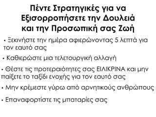 Πέντε ΢τρατηγικές για να
Εξισορροπήσετε την Δουλειά
και την Προσωπική σας Ζωή
• Ξεκινήστε την ημέρα αφιερώνοντας 5 λεπτά για
τον εαυτό σας
• Καθιερώστε μια τελετουργική αλλαγή
• Θέστε τις προτεραιότητες σας ΕΙΛΙΚΡΙΝΑ και μην
παίξετε το ταξίδι ενοχής για τον εαυτό σας
• Μην κρέμεστε γύρω από αρνητικούς ανθρώπους
• Επαναφορτίστε τις μπαταρίες σας
 