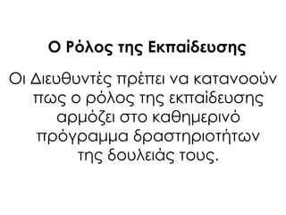 Ο Ρόλος της Εκπαίδευσης
Οι Διευθυντές πρέπει να κατανοούν
πως ο ρόλος της εκπαίδευσης
αρμόζει στο καθημερινό
πρόγραμμα δραστηριοτήτων
της δουλειάς τους.
 