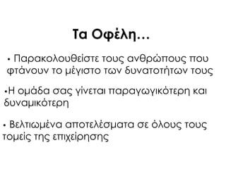 Σα Οφέλη…
• Παρακολουθείστε τους ανθρώπους που
φτάνουν το μέγιστο των δυνατοτήτων τους
•Η ομάδα σας γίνεται παραγωγικότερη και
δυναμικότερη
• Βελτιωμένα αποτελέσματα σε όλους τους
τομείς της επιχείρησης
 