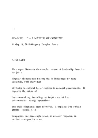 1
LEADERSHIP – A MATTER OF CONTEXT
© May 18, 2019/Gregory Douglas Poole
ABSTRACT
This paper discusses the complex nature of leadership: how it’s
not just a
singular phenomenon but one that is influenced by many
variables, from individual
attributes to cultural belief systems to national governments. It
explores the nature of
decision-making, including the importance of free
environments, strong imperatives,
and cross-functional team networks. It explains why certain
efforts – in music, in
companies, in space exploration, in disaster response, in
medical emergencies – are
 
