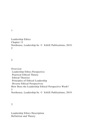 1
Leadership Ethics
Chapter 13
Northouse, Leadership 8e. © SAGE Publications, 2019.
2
2
Overview
Leadership Ethics Perspective
Practical Ethical Theory
Ethical Theories
Principles of Ethical Leadership
Diverse Ethical Perspectives
How Does the Leadership Ethical Perspective Work?
3
Northouse, Leadership 8e. © SAGE Publications, 2019.
3
Leadership Ethics Description
Definition and Theory
 