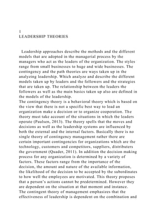 1
LEADERSHIP THEORIES
Leadership approaches describe the methods and the different
models that are adopted in the managerial process by the
managers who act as the leaders of the organization. The styles
range from small businesses to huge and wide businesses. The
contingency and the path theories are ways taken up in the
analyzing leadership. Which analyze and describe the different
models taken up by leaders and the followers and the strategies
that are taken up. The relationship between the leaders the
followers as well as the main basics taken up also are defined in
the models of the leadership.
The contingency theory is a behavioral theory which is based on
the view that there is not a specific best way to lead an
organization make a decision or to organize cooperation. The
theory must take account of the situations in which the leaders
operate (Paulsen, 2013). The theory spells that the moves and
decisions as well as the leadership systems are influenced by
both the external and the internal factors. Basically there is no
single theory of contingency management rather there are
certain important contingencies for organizations which are the
technology, customers and competitors, suppliers, distributers
the government (Quader, 2011). In addition the decision making
process for any organization is determined by a variety of
factors. These factors range from the importance of the
decision, the amount and nature of the available information,
the likelihood of the decision to be accepted by the subordinates
to how well the employees are motivated. This theory proposes
that a person’s actions cannot be predetermined. However they
are dependent on the situation at that moment and instance.
The contingent theory of management emphasizes that the
effectiveness of leadership is dependent on the combination and
 