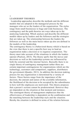 1
LEADERSHIP THEORIES
Leadership approaches describe the methods and the different
models that are adopted in the managerial process by the
managers who act as the leaders of the organization. The styles
range from small businesses to huge and wide businesses. The
contingency and the path theories are ways taken up in the
analyzing leadership. Which analyze and describe the different
models taken up by leaders and the followers and the strategies
that are taken up. The relationship between the leaders the
followers as well as the main basics taken up also are defined in
the models of the leadership.
The contingency theory is a behavioral theory which is based on
the view that there is not a specific best way to lead an
organization make a decision or to organize cooperation. The
theory must take account of the situations in which the leaders
operate (Paulsen, 2013). The theory spells that the moves and
decisions as well as the leadership systems are influenced by
both the external and the internal factors. Basically there is no
single theory of contingency management rather there are
certain important contingencies for organizations which are the
technology, customers and competitors, suppliers, distributers
the government (Quader, 2011). In addition the decision making
process for any organization is determined by a variety of
factors. These factors range from the importance of the
decision, the amount and nature of the available information,
the likelihood of the decision to be accepted by the subordinates
to how well the employees are motivated. This theory proposes
that a person’s actions cannot be predetermined. However they
are dependent on the situation at that moment and instance.
The contingent theory of management emphasizes that the
effectiveness of leadership is dependent on the combination and
the matching between the leadership style and the situation.
Hereby the situation is defined in terms of the relation between
 