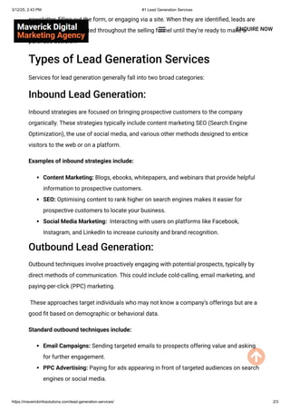 newsletter, filling out the form, or engaging via a site. When they are identified, leads are
taken care of and directed throughout the selling funnel until they’re ready to make a
purchase decision.
Types of Lead Generation Services
Services for lead generation generally fall into two broad categories:
Inbound Lead Generation:
Inbound strategies are focused on bringing prospective customers to the company
organically. These strategies typically include content marketing SEO (Search Engine
Optimization), the use of social media, and various other methods designed to entice
visitors to the web or on a platform.
Examples of inbound strategies include:
Content Marketing: Blogs, ebooks, whitepapers, and webinars that provide helpful
information to prospective customers.
SEO: Optimising content to rank higher on search engines makes it easier for
prospective customers to locate your business.
Social Media Marketing: Interacting with users on platforms like Facebook,
Instagram, and LinkedIn to increase curiosity and brand recognition.
Outbound Lead Generation:
Outbound techniques involve proactively engaging with potential prospects, typically by
direct methods of communication. This could include cold-calling, email marketing, and
paying-per-click (PPC) marketing.
These approaches target individuals who may not know a company’s offerings but are a
good fit based on demographic or behavioral data.
Standard outbound techniques include:
Email Campaigns: Sending targeted emails to prospects offering value and asking
for further engagement.
PPC Advertising: Paying for ads appearing in front of targeted audiences on search
engines or social media.
ENQUIRE NOW
3/12/25, 2:43 PM #1 Lead Generation Services
https://maverickinfosolutions.com/lead-generation-services/ 2/3
 