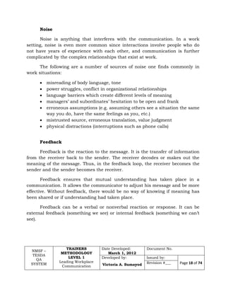 NMSF –
TESDA
QA
SYSTEM
TRAINERS
METHODOLOGY
LEVEL 1
Leading Workplace
Communication
Date Developed:
March 1, 2012
Document No.
Developed by:
Victoria A. Sumayod
Issued by:
Page 18 of 74Revision #___
Noise
Noise is anything that interferes with the communication. In a work
setting, noise is even more common since interactions involve people who do
not have years of experience with each other, and communication is further
complicated by the complex relationships that exist at work.
The following are a number of sources of noise one finds commonly in
work situations:
 misreading of body language, tone
 power struggles, conflict in organizational relationships
 language barriers which create different levels of meaning
 managers’ and subordinates’ hesitation to be open and frank
 erroneous assumptions (e.g. assuming others see a situation the same
way you do, have the same feelings as you, etc.)
 mistrusted source, erroneous translation, value judgment
 physical distractions (interruptions such as phone calls)
Feedback
Feedback is the reaction to the message. It is the transfer of information
from the receiver back to the sender. The receiver decodes or makes out the
meaning of the message. Thus, in the feedback loop, the receiver becomes the
sender and the sender becomes the receiver.
Feedback ensures that mutual understanding has taken place in a
communication. It allows the communicator to adjust his message and be more
effective. Without feedback, there would be no way of knowing if meaning has
been shared or if understanding had taken place.
Feedback can be a verbal or nonverbal reaction or response. It can be
external feedback (something we see) or internal feedback (something we can’t
see).
 