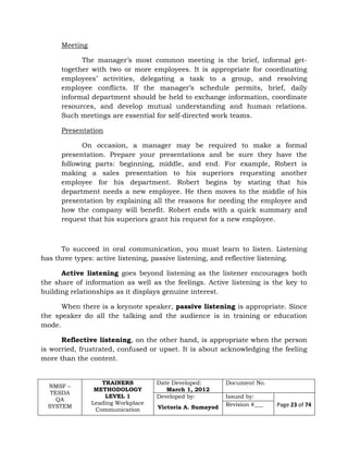 NMSF –
TESDA
QA
SYSTEM
TRAINERS
METHODOLOGY
LEVEL 1
Leading Workplace
Communication
Date Developed:
March 1, 2012
Document No.
Developed by:
Victoria A. Sumayod
Issued by:
Page 23 of 74Revision #___
Meeting
The manager’s most common meeting is the brief, informal get-
together with two or more employees. It is appropriate for coordinating
employees’ activities, delegating a task to a group, and resolving
employee conflicts. If the manager’s schedule permits, brief, daily
informal department should be held to exchange information, coordinate
resources, and develop mutual understanding and human relations.
Such meetings are essential for self-directed work teams.
Presentation
On occasion, a manager may be required to make a formal
presentation. Prepare your presentations and be sure they have the
following parts: beginning, middle, and end. For example, Robert is
making a sales presentation to his superiors requesting another
employee for his department. Robert begins by stating that his
department needs a new employee. He then moves to the middle of his
presentation by explaining all the reasons for needing the employee and
how the company will benefit. Robert ends with a quick summary and
request that his superiors grant his request for a new employee.
To succeed in oral communication, you must learn to listen. Listening
has three types: active listening, passive listening, and reflective listening.
Active listening goes beyond listening as the listener encourages both
the share of information as well as the feelings. Active listening is the key to
building relationships as it displays genuine interest.
When there is a keynote speaker, passive listening is appropriate. Since
the speaker do all the talking and the audience is in training or education
mode.
Reflective listening, on the other hand, is appropriate when the person
is worried, frustrated, confused or upset. It is about acknowledging the feeling
more than the content.
 