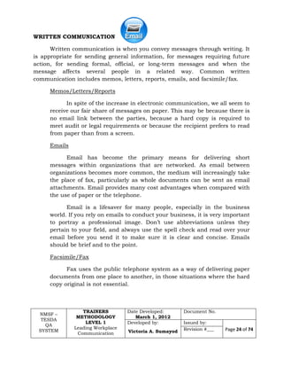 NMSF –
TESDA
QA
SYSTEM
TRAINERS
METHODOLOGY
LEVEL 1
Leading Workplace
Communication
Date Developed:
March 1, 2012
Document No.
Developed by:
Victoria A. Sumayod
Issued by:
Page 24 of 74Revision #___
WRITTEN COMMUNICATION
Written communication is when you convey messages through writing. It
is appropriate for sending general information, for messages requiring future
action, for sending formal, official, or long-term messages and when the
message affects several people in a related way. Common written
communication includes memos, letters, reports, emails, and facsimile/fax.
Memos/Letters/Reports
In spite of the increase in electronic communication, we all seem to
receive our fair share of messages on paper. This may be because there is
no email link between the parties, because a hard copy is required to
meet audit or legal requirements or because the recipient prefers to read
from paper than from a screen.
Emails
Email has become the primary means for delivering short
messages within organizations that are networked. As email between
organizations becomes more common, the medium will increasingly take
the place of fax, particularly as whole documents can be sent as email
attachments. Email provides many cost advantages when compared with
the use of paper or the telephone.
Email is a lifesaver for many people, especially in the business
world. If you rely on emails to conduct your business, it is very important
to portray a professional image. Don’t use abbreviations unless they
pertain to your field, and always use the spell check and read over your
email before you send it to make sure it is clear and concise. Emails
should be brief and to the point.
Facsimile/Fax
Fax uses the public telephone system as a way of delivering paper
documents from one place to another, in those situations where the hard
copy original is not essential.
 