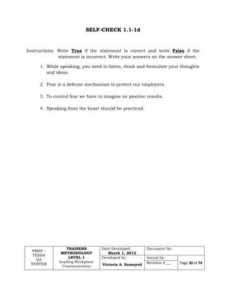 NMSF –
TESDA
QA
SYSTEM
TRAINERS
METHODOLOGY
LEVEL 1
Leading Workplace
Communication
Date Developed:
March 1, 2012
Document No.
Developed by:
Victoria A. Sumayod
Issued by:
Page 30 of 74Revision #___
SELF-CHECK 1.1-1d
Instructions: Write True if the statement is correct and write False if the
statement is incorrect. Write your answers on the answer sheet.
1. While speaking, you need to listen, think and formulate your thoughts
and ideas.
2. Fear is a defense mechanism to protect our employers.
3. To control fear we have to imagine on positive results.
4. Speaking from the heart should be practiced.
 