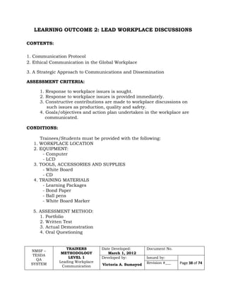 NMSF –
TESDA
QA
SYSTEM
TRAINERS
METHODOLOGY
LEVEL 1
Leading Workplace
Communication
Date Developed:
March 1, 2012
Document No.
Developed by:
Victoria A. Sumayod
Issued by:
Page 38 of 74Revision #___
LEARNING OUTCOME 2: LEAD WORKPLACE DISCUSSIONS
CONTENTS:
1. Communication Protocol
2. Ethical Communication in the Global Workplace
3. A Strategic Approach to Communications and Dissemination
ASSESSMENT CRITERIA:
1. Response to workplace issues is sought.
2. Response to workplace issues is provided immediately.
3. Constructive contributions are made to workplace discussions on
such issues as production, quality and safety.
4. Goals/objectives and action plan undertaken in the workplace are
communicated.
CONDITIONS:
Trainees/Students must be provided with the following:
1. WORKPLACE LOCATION
2. EQUIPMENT:
- Computer
- LCD
3. TOOLS, ACCESSORIES AND SUPPLIES
- White Board
- CD
4. TRAINING MATERIALS
- Learning Packages
- Bond Paper
- Ball pens
- White Board Marker
5. ASSESSMENT METHOD:
1. Portfolio
2. Written Test
3. Actual Demonstration
4. Oral Questioning
 