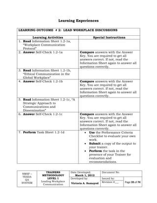 NMSF –
TESDA
QA
SYSTEM
TRAINERS
METHODOLOGY
LEVEL 1
Leading Workplace
Communication
Date Developed:
March 1, 2012
Document No.
Developed by:
Victoria A. Sumayod
Issued by:
Page 39 of 74Revision #___
Learning Experiences
LEARNING OUTCOME # 2: LEAD WORKPLACE DISCUSSIONS
Learning Activities Special Instructions
1. Read Information Sheet 1.2-1a,
“Workplace Communication
Protocol”
2. Answer Self-Check 1.2-1a Compare answers with the Answer
Key. You are required to get all
answers correct. If not, read the
Information Sheet again to answer all
questions correctly.
3. Read Information Sheet 1.2-1b,
“Ethical Communication in the
Global Workplace”
4. Answer Self-Check 1.2-1b Compare answers with the Answer
Key. You are required to get all
answers correct. If not, read the
Information Sheet again to answer all
questions correctly.
5. Read Information Sheet 1.2-1c, “A
Strategic Approach to
Communications and
Dissemination”
6. Answer Self-Check 1.2-1c Compare answers with the Answer
Key. You are required to get all
answers correct. If not, read the
Information Sheet again to answer all
questions correctly.
7. Perform Task Sheet 1.2-1d  Use the Performance Criteria
Checklist to evaluate your own
work.
 Submit a copy of the output to
your trainer.
 Perform the task in the
presence of your Trainer for
evaluation and
recommendations.
 