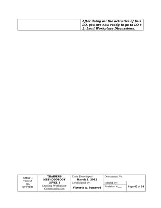 NMSF –
TESDA
QA
SYSTEM
TRAINERS
METHODOLOGY
LEVEL 1
Leading Workplace
Communication
Date Developed:
March 1, 2012
Document No.
Developed by:
Victoria A. Sumayod
Issued by:
Page 40 of 74Revision #___
After doing all the activities of this
LO, you are now ready to go to LO #
2: Lead Workplace Discussions.
 