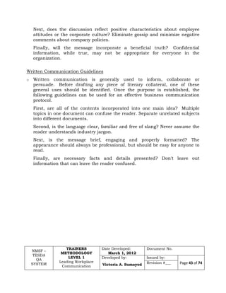 NMSF –
TESDA
QA
SYSTEM
TRAINERS
METHODOLOGY
LEVEL 1
Leading Workplace
Communication
Date Developed:
March 1, 2012
Document No.
Developed by:
Victoria A. Sumayod
Issued by:
Page 43 of 74Revision #___
Next, does the discussion reflect positive characteristics about employee
attitudes or the corporate culture? Eliminate gossip and minimize negative
comments about company policies.
Finally, will the message incorporate a beneficial truth? Confidential
information, while true, may not be appropriate for everyone in the
organization.
Written Communication Guidelines
o Written communication is generally used to inform, collaborate or
persuade. Before drafting any piece of literary collateral, one of these
general uses should be identified. Once the purpose is established, the
following guidelines can be used for an effective business communication
protocol.
First, are all of the contents incorporated into one main idea? Multiple
topics in one document can confuse the reader. Separate unrelated subjects
into different documents.
Second, is the language clear, familiar and free of slang? Never assume the
reader understands industry jargon.
Next, is the message brief, engaging and properly formatted? The
appearance should always be professional, but should be easy for anyone to
read.
Finally, are necessary facts and details presented? Don't leave out
information that can leave the reader confused.
 