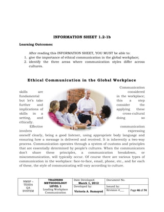 NMSF –
TESDA
QA
SYSTEM
TRAINERS
METHODOLOGY
LEVEL 1
Leading Workplace
Communication
Date Developed:
March 1, 2012
Document No.
Developed by:
Victoria A. Sumayod
Issued by:
Page 46 of 74Revision #___
INFORMATION SHEET 1.2-1b
Learning Outcomes:
After reading this INFORMATION SHEET, YOU MUST be able to:
1. give the importance of ethical communication in the global workplace;
2. identify the three areas where communication styles differ across
cultures.
Ethical Communication in the Global Workplace
Communication
skills are considered
fundamental in the workplace;
but let’s take this a step
further and consider the
implications of applying these
skills in a cross-cultural
setting, and doing so
ethically.
Effective communication
involves expressing
oneself clearly, being a good listener, using appropriate body language and
ensuring how a message is delivered and received. It is inherently a two-way
process. Communication operates through a system of customs and principles
that are essentially determined by people’s cultures. When the communicators
don’t share these principles, a communication breakdown, or
miscommunication, will typically occur. Of course there are various types of
communication in the workplace: face-to-face, email, phone, etc., and for each
of these, the style of communicating will vary according to culture.
 