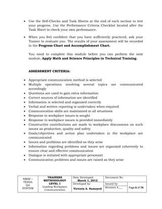 NMSF –
TESDA
QA
SYSTEM
TRAINERS
METHODOLOGY
LEVEL 1
Leading Workplace
Communication
Date Developed:
March 1, 2012
Document No.
Developed by:
Victoria A. Sumayod
Issued by:
Page 6 of 74Revision #___
 Use the Self-Checks and Task Sheets at the end of each section to test
your progress. Use the Performance Criteria Checklist located after the
Task Sheet to check your own performance.
 When you feel confident that you have sufficiently practiced, ask your
Trainer to evaluate you. The results of your assessment will be recorded
in the Progress Chart and Accomplishment Chart.
You need to complete this module before you can perform the next
module, Apply Math and Science Principles in Technical Training.
ASSESSMENT CRITERIA:
 Appropriate communication method is selected
 Multiple operations involving several topics are communicated
accordingly
 Questions are used to gain extra information
 Correct sources of information are identified
 Information is selected and organized correctly
 Verbal and written reporting is undertaken when required
 Communication skills are maintained in all situations
 Response to workplace issues is sought
 Response to workplace issues is provided immediately
 Constructive contributions are made to workplace discussions on such
issues as production, quality and safety
 Goals/objectives and action plan undertaken in the workplace are
communicated
 Issues and problems are identified as they arise
 Information regarding problems and issues are organized coherently to
ensure clear and effective communication
 Dialogue is initiated with appropriate personnel
 Communication problems and issues are raised as they arise
 