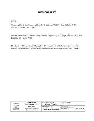 NMSF –
TESDA
QA
SYSTEM
TRAINERS
METHODOLOGY
LEVEL 1
Leading Workplace
Communication
Date Developed:
March 1, 2012
Document No.
Developed by:
Victoria A. Sumayod
Issued by:
Page 74 of 74Revision #___
BIBLIOGRAPHY
Books
Hanson, Garth A., Hanson, Kaye T., Stoddard, Ted D., Say It Right, USA:
Richard D. Irwin, Inc., 1995
Robles, Felicidad C., Developing English Proficiency in College, Manila: Goodwill
Trading Co., Inc., 1988
The Editorial Committee, Workplace Communication Skills and Relationships
Basic Competencies, Quezon City: Academic Publishing Corporation, 2008
 