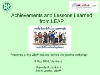 Achievements and Lessons Learned
from LEAP
Presented at the LEAP lessons learned and closing workshop
8 May 2014, Vientiane
Rakesh Munankami
Team Leader, LEAP
 