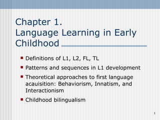 1 
Chapter 1. 
Language Learning in Early 
Childhood 
 Definitions of L1, L2, FL, TL 
 Patterns and sequences in L1 development 
 Theoretical approaches to first language 
acauisition: Behaviorism, Innatism, and 
Interactionism 
 Childhood bilingualism 
 