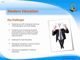 Home




       Modern Education

       Key Challenges
        •   Keeping up with changing learning
            methodologies and technology

        •   Creating and increasing student
            employability by bridging the gap
            between academics and industry
            requirements

        •   Getting the right faculties

        •   Managing students in terms of their
            attendance and attention

        •   Growing competition in field of
            education
 