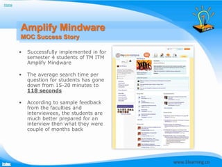 Home




       Amplify Mindware
       MOC Success Story

       •   Successfully implemented in for
           semester 4 students of TM ITM
           Amplify Mindware

       •   The average search time per
           question for students has gone
           down from 15-20 minutes to
           118 seconds

       •   According to sample feedback
           from the faculties and
           interviewees, the students are
           much better prepared for an
           interview then what they were
           couple of months back
 