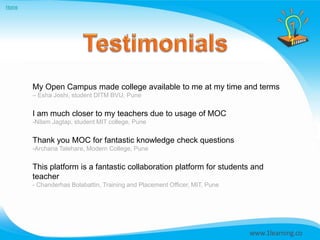 Home




       My Open Campus made college available to me at my time and terms
       – Esha Joshi, student DITM BVU, Pune


       I am much closer to my teachers due to usage of MOC
       -Nilam Jagtap, student MIT college, Pune


       Thank you MOC for fantastic knowledge check questions
       -Archana Talehare, Modern College, Pune


       This platform is a fantastic collaboration platform for students and
       teacher
       - Chanderhas Bolabattin, Training and Placement Officer, MIT, Pune
 