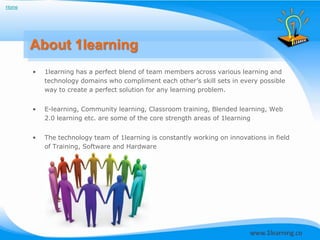Home




       About 1learning
       •   1learning has a perfect blend of team members across various learning and
           technology domains who compliment each other’s skill sets in every possible
           way to create a perfect solution for any learning problem.


       •   E-learning, Community learning, Classroom training, Blended learning, Web
           2.0 learning etc. are some of the core strength areas of 1learning


       •   The technology team of 1learning is constantly working on innovations in field
           of Training, Software and Hardware
 