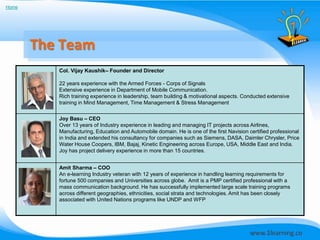 Home




       The Team
          Col. Vijay Kaushik– Founder and Director

          22 years experience with the Armed Forces - Corps of Signals
          Extensive experience in Department of Mobile Communication.
          Rich training experience in leadership, team building & motivational aspects. Conducted extensive
          training in Mind Management, Time Management & Stress Management


          Joy Basu – CEO
          Over 13 years of Industry experience in leading and managing IT projects across Airlines,
          Manufacturing, Education and Automobile domain. He is one of the first Navision certified professional
          in India and extended his consultancy for companies such as Siemens, DASA, Daimler Chrysler, Price
          Water House Coopers, IBM, Bajaj, Kinetic Engineering across Europe, USA, Middle East and India.
          Joy has project delivery experience in more than 15 countries.


          Amit Sharma – COO
          An e-learning Industry veteran with 12 years of experience in handling learning requirements for
          fortune 500 companies and Universities across globe. Amit is a PMP certified professional with a
          mass communication background. He has successfully implemented large scale training programs
          across different geographies, ethnicities, social strata and technologies. Amit has been closely
          associated with United Nations programs like UNDP and WFP
 