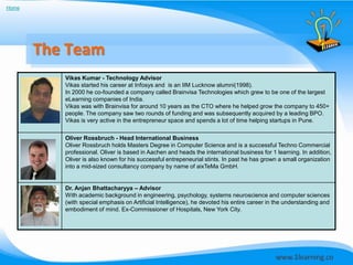 Home




       The Team
          Vikas Kumar - Technology Advisor
          Vikas started his career at Infosys and is an IIM Lucknow alumni(1998).
          In 2000 he co-founded a company called Brainvisa Technologies which grew to be one of the largest
          eLearning companies of India.
          Vikas was with Brainvisa for around 10 years as the CTO where he helped grow the company to 450+
          people. The company saw two rounds of funding and was subsequently acquired by a leading BPO.
          Vikas is very active in the entrepreneur space and spends a lot of time helping startups in Pune.


          Oliver Rossbruch - Head International Business
          Oliver Rossbruch holds Masters Degree in Computer Science and is a successful Techno Commercial
          professional. Oliver is based in Aachen and heads the international business for 1 learning. In addition,
          Oliver is also known for his successful entrepeneurial stints. In past he has grown a small organization
          into a mid-sized consultancy company by name of aixTeMa GmbH.


          Dr. Anjan Bhattacharyya – Advisor
          With academic background in engineering, psychology, systems neuroscience and computer sciences
          (with special emphasis on Artificial Intelligence), he devoted his entire career in the understanding and
          embodiment of mind. Ex-Commissioner of Hospitals, New York City.
 