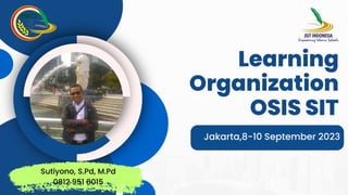 Learning
Organization
OSIS SIT
Jakarta,8-10 September 2023
Sutiyono, S.Pd, M.Pd
0812 951 8015
 