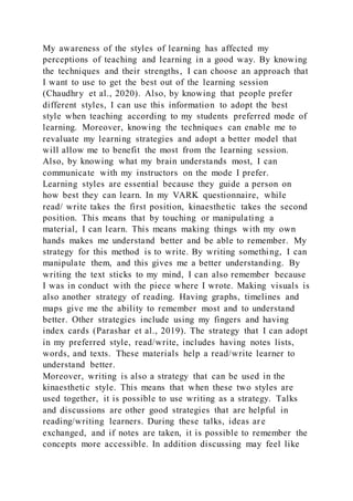 My awareness of the styles of learning has affected my
perceptions of teaching and learning in a good way. By knowing
the techniques and their strengths, I can choose an approach that
I want to use to get the best out of the learning session
(Chaudhry et al., 2020). Also, by knowing that people prefer
different styles, I can use this information to adopt the best
style when teaching according to my students preferred mode of
learning. Moreover, knowing the techniques can enable me to
revaluate my learning strategies and adopt a better model that
will allow me to benefit the most from the learning session.
Also, by knowing what my brain understands most, I can
communicate with my instructors on the mode I prefer.
Learning styles are essential because they guide a person on
how best they can learn. In my VARK questionnaire, while
read/ write takes the first position, kinaesthetic takes the second
position. This means that by touching or manipulating a
material, I can learn. This means making things with my own
hands makes me understand better and be able to remember. My
strategy for this method is to write. By writing something, I can
manipulate them, and this gives me a better understanding. By
writing the text sticks to my mind, I can also remember because
I was in conduct with the piece where I wrote. Making visuals is
also another strategy of reading. Having graphs, timelines and
maps give me the ability to remember most and to understand
better. Other strategies include using my fingers and having
index cards (Parashar et al., 2019). The strategy that I can adopt
in my preferred style, read/write, includes having notes lists,
words, and texts. These materials help a read/write learner to
understand better.
Moreover, writing is also a strategy that can be used in the
kinaesthetic style. This means that when these two styles are
used together, it is possible to use writing as a strategy. Talks
and discussions are other good strategies that are helpful in
reading/writing learners. During these talks, ideas are
exchanged, and if notes are taken, it is possible to remember the
concepts more accessible. In addition discussing may feel like
 