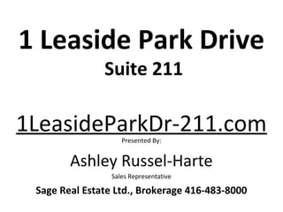 1 Leaside Park Drive
               Suite 211

1LeasideParkDr-211.com
                    Presented By:


        Ashley Russel-Harte
                 Sales Representative

 Sage Real Estate Ltd., Brokerage 416-483-8000
 