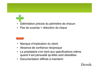 • Délimitation précise du périmètre de chacun
• Pas de surprise = réduction du risque




• Manque d’implication du client
• Absence de confiance réciproque
• Le prestataire s’en tient aux spécifications même
  quand il est persuadé qu’elles sont obsolètes
• Documentation difficile à maintenir
 